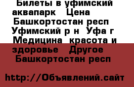 Билеты в уфимский аквапарк › Цена ­ 500 - Башкортостан респ., Уфимский р-н, Уфа г. Медицина, красота и здоровье » Другое   . Башкортостан респ.